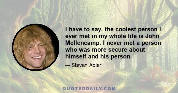 I have to say, the coolest person I ever met in my whole life is John Mellencamp. I never met a person who was more secure about himself and his person.