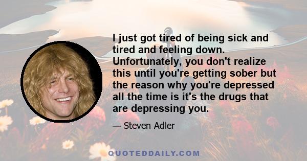 I just got tired of being sick and tired and feeling down. Unfortunately, you don't realize this until you're getting sober but the reason why you're depressed all the time is it's the drugs that are depressing you.