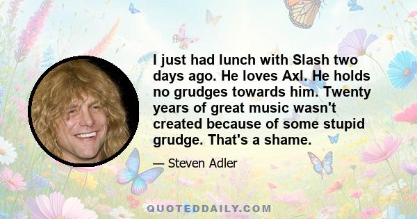 I just had lunch with Slash two days ago. He loves Axl. He holds no grudges towards him. Twenty years of great music wasn't created because of some stupid grudge. That's a shame.