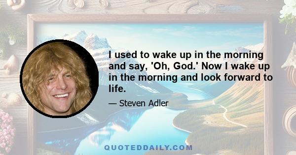 I used to wake up in the morning and say, 'Oh, God.' Now I wake up in the morning and look forward to life.