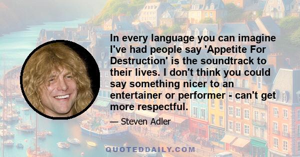 In every language you can imagine I've had people say 'Appetite For Destruction' is the soundtrack to their lives. I don't think you could say something nicer to an entertainer or performer - can't get more respectful.