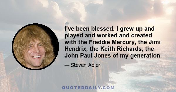 I've been blessed. I grew up and played and worked and created with the Freddie Mercury, the Jimi Hendrix, the Keith Richards, the John Paul Jones of my generation