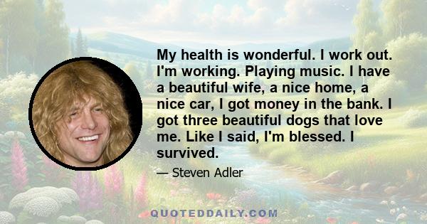 My health is wonderful. I work out. I'm working. Playing music. I have a beautiful wife, a nice home, a nice car, I got money in the bank. I got three beautiful dogs that love me. Like I said, I'm blessed. I survived.