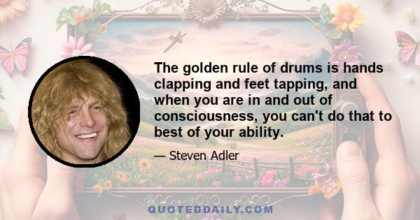 The golden rule of drums is hands clapping and feet tapping, and when you are in and out of consciousness, you can't do that to best of your ability.