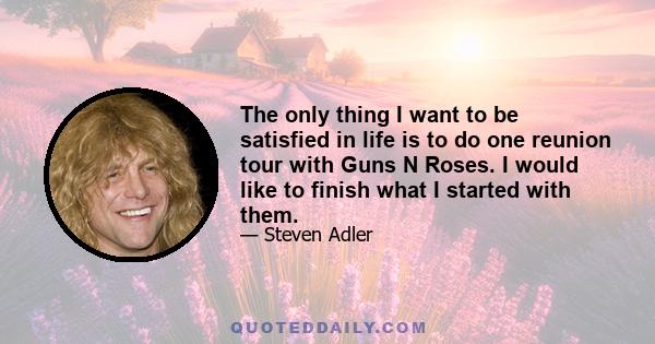 The only thing I want to be satisfied in life is to do one reunion tour with Guns N Roses. I would like to finish what I started with them.