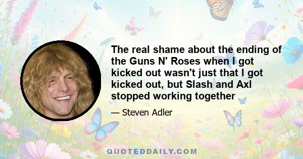 The real shame about the ending of the Guns N' Roses when I got kicked out wasn't just that I got kicked out, but Slash and Axl stopped working together