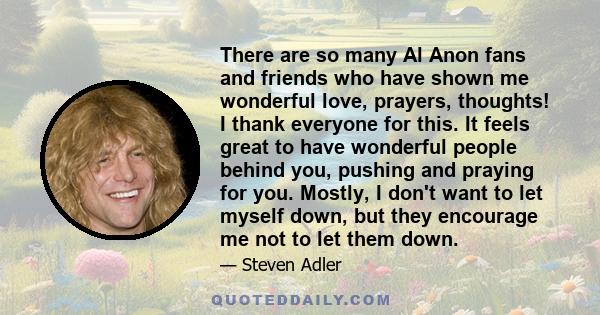 There are so many Al Anon fans and friends who have shown me wonderful love, prayers, thoughts! I thank everyone for this. It feels great to have wonderful people behind you, pushing and praying for you. Mostly, I don't 