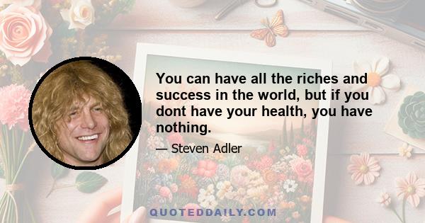 You can have all the riches and success in the world, but if you dont have your health, you have nothing.