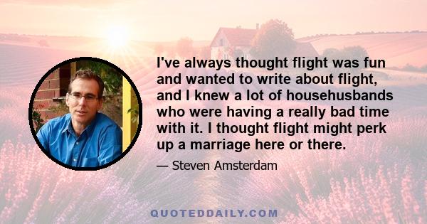 I've always thought flight was fun and wanted to write about flight, and I knew a lot of househusbands who were having a really bad time with it. I thought flight might perk up a marriage here or there.