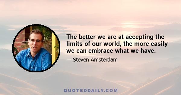 The better we are at accepting the limits of our world, the more easily we can embrace what we have.