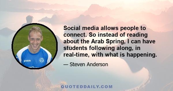 Social media allows people to connect. So instead of reading about the Arab Spring, I can have students following along, in real-time, with what is happening.