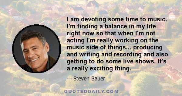 I am devoting some time to music. I'm finding a balance in my life right now so that when I'm not acting I'm really working on the music side of things... producing and writing and recording and also getting to do some