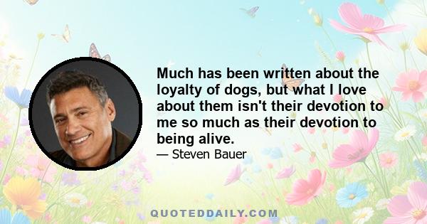 Much has been written about the loyalty of dogs, but what I love about them isn't their devotion to me so much as their devotion to being alive.