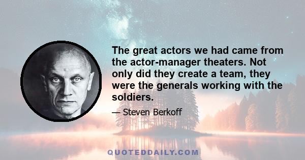 The great actors we had came from the actor-manager theaters. Not only did they create a team, they were the generals working with the soldiers.