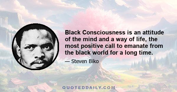 Black Consciousness is an attitude of the mind and a way of life, the most positive call to emanate from the black world for a long time. Its essence is the realisation by the black man of the need to rally together