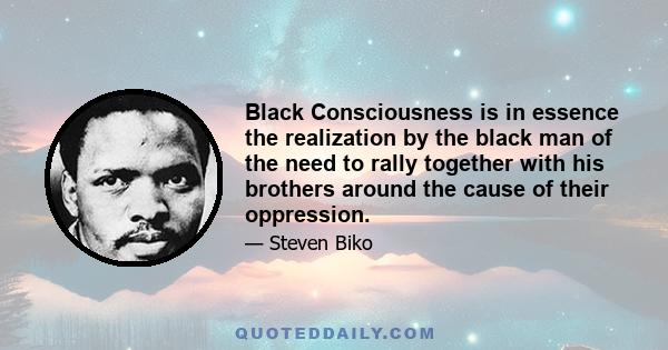 Black Consciousness is in essence the realization by the black man of the need to rally together with his brothers around the cause of their oppression.