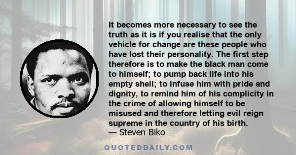 It becomes more necessary to see the truth as it is if you realise that the only vehicle for change are these people who have lost their personality. The first step therefore is to make the black man come to himself; to 