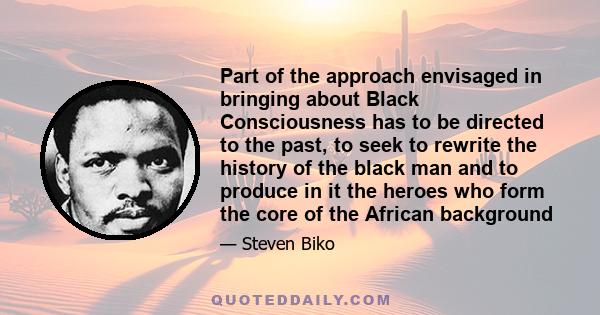 Part of the approach envisaged in bringing about Black Consciousness has to be directed to the past, to seek to rewrite the history of the black man and to produce in it the heroes who form the core of the African