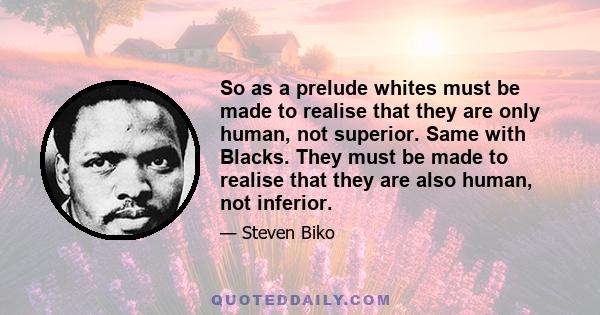 So as a prelude whites must be made to realise that they are only human, not superior. Same with Blacks. They must be made to realise that they are also human, not inferior.