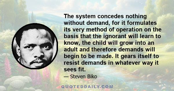 The system concedes nothing without demand, for it formulates its very method of operation on the basis that the ignorant will learn to know, the child will grow into an adult and therefore demands will begin to be