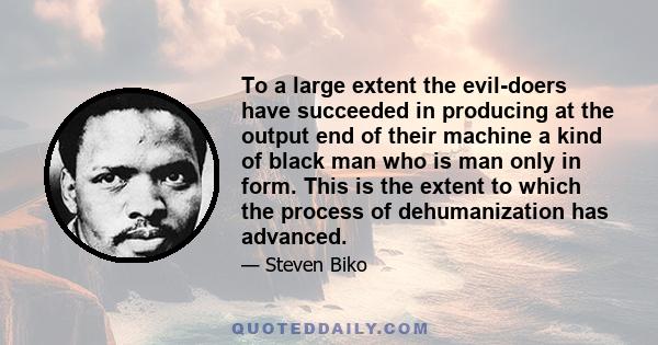 To a large extent the evil-doers have succeeded in producing at the output end of their machine a kind of black man who is man only in form. This is the extent to which the process of dehumanization has advanced.