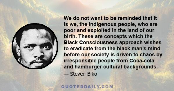 We do not want to be reminded that it is we, the indigenous people, who are poor and exploited in the land of our birth. These are concepts which the Black Consciousness approach wishes to eradicate from the black man's 