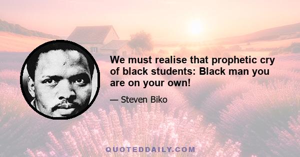 We must realise that prophetic cry of black students: Black man you are on your own!