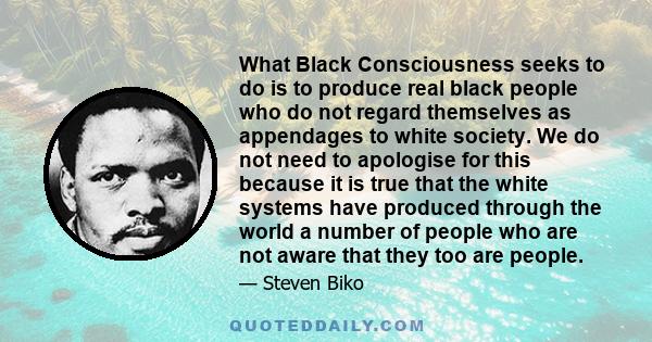 What Black Consciousness seeks to do is to produce real black people who do not regard themselves as appendages to white society. We do not need to apologise for this because it is true that the white systems have