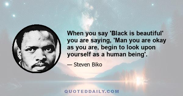 When you say 'Black is beautiful' you are saying, 'Man you are okay as you are, begin to look upon yourself as a human being'.