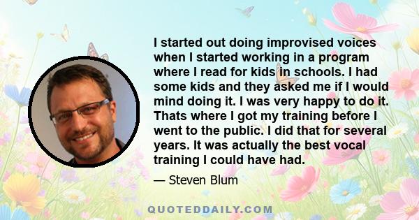 I started out doing improvised voices when I started working in a program where I read for kids in schools. I had some kids and they asked me if I would mind doing it. I was very happy to do it. Thats where I got my