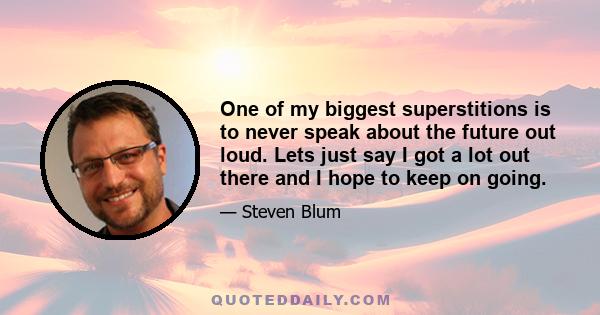 One of my biggest superstitions is to never speak about the future out loud. Lets just say I got a lot out there and I hope to keep on going.