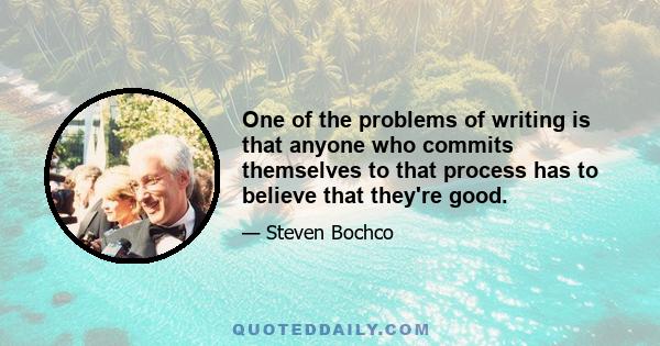 One of the problems of writing is that anyone who commits themselves to that process has to believe that they're good.