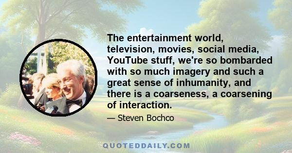 The entertainment world, television, movies, social media, YouTube stuff, we're so bombarded with so much imagery and such a great sense of inhumanity, and there is a coarseness, a coarsening of interaction.