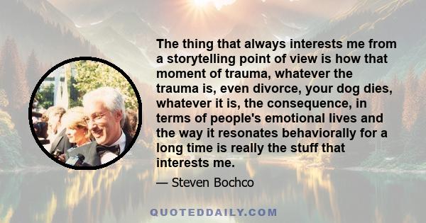 The thing that always interests me from a storytelling point of view is how that moment of trauma, whatever the trauma is, even divorce, your dog dies, whatever it is, the consequence, in terms of people's emotional