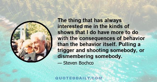 The thing that has always interested me in the kinds of shows that I do have more to do with the consequences of behavior than the behavior itself. Pulling a trigger and shooting somebody, or dismembering somebody.