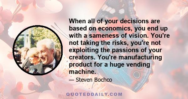 When all of your decisions are based on economics, you end up with a sameness of vision. You're not taking the risks, you're not exploiting the passions of your creators. You're manufacturing product for a huge vending