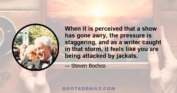 When it is perceived that a show has gone awry, the pressure is staggering, and as a writer caught in that storm, it feels like you are being attacked by jackals.