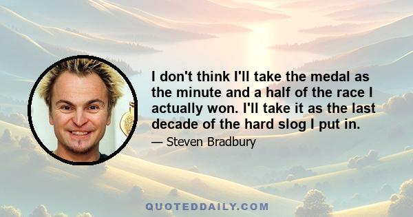 I don't think I'll take the medal as the minute and a half of the race I actually won. I'll take it as the last decade of the hard slog I put in.