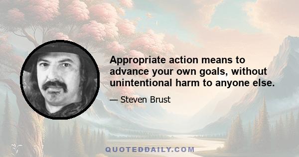 Appropriate action means to advance your own goals, without unintentional harm to anyone else.