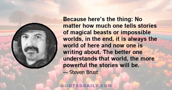 Because here’s the thing: No matter how much one tells stories of magical beasts or impossible worlds, in the end, it is always the world of here and now one is writing about. The better one understands that world, the