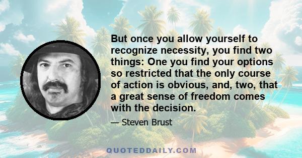 But once you allow yourself to recognize necessity, you find two things: One you find your options so restricted that the only course of action is obvious, and, two, that a great sense of freedom comes with the decision.