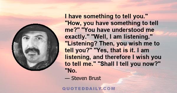 I have something to tell you. How, you have something to tell me? You have understood me exactly. Well, I am listening. Listening? Then, you wish me to tell you? Yes, that is it. I am listening, and therefore I wish you 