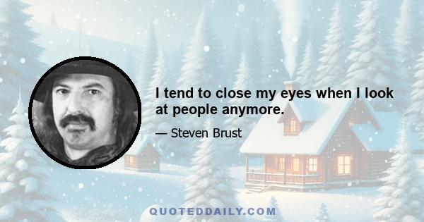 I tend to close my eyes when I look at people anymore.