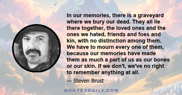 In our memories, there is a graveyard where we bury our dead. They all lie there together, the loved ones and the ones we hated, friends and foes and kin, with no distinction among them. We have to mourn every one of