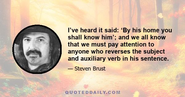 I’ve heard it said: ‘By his home you shall know him’; and we all know that we must pay attention to anyone who reverses the subject and auxiliary verb in his sentence.