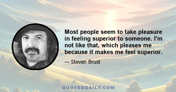 Most people seem to take pleasure in feeling superior to someone. I'm not like that, which pleases me because it makes me feel superior.