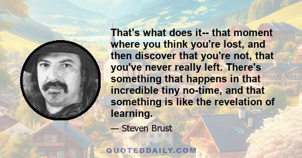 That's what does it-- that moment where you think you're lost, and then discover that you're not, that you've never really left. There's something that happens in that incredible tiny no-time, and that something is like 