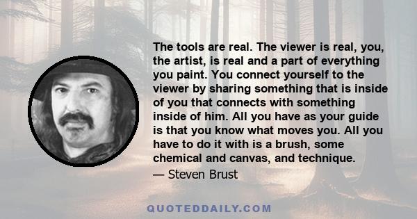 The tools are real. The viewer is real, you, the artist, is real and a part of everything you paint. You connect yourself to the viewer by sharing something that is inside of you that connects with something inside of