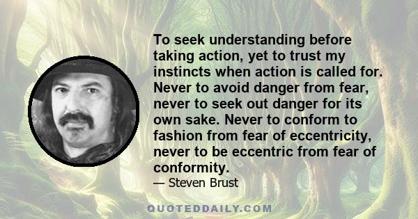 To seek understanding before taking action, yet to trust my instincts when action is called for. Never to avoid danger from fear, never to seek out danger for its own sake. Never to conform to fashion from fear of