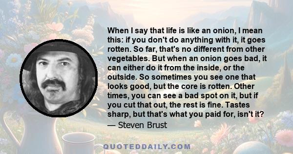 When I say that life is like an onion, I mean this: if you don't do anything with it, it goes rotten. So far, that's no different from other vegetables. But when an onion goes bad, it can either do it from the inside,